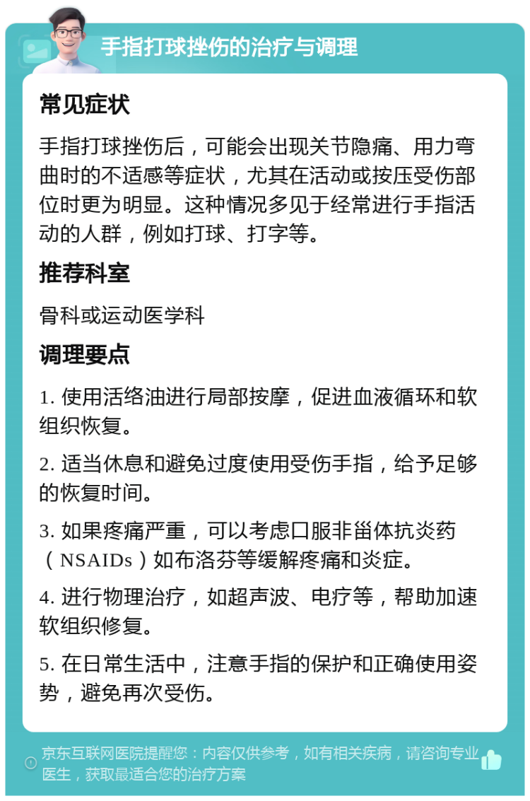 手指打球挫伤的治疗与调理 常见症状 手指打球挫伤后，可能会出现关节隐痛、用力弯曲时的不适感等症状，尤其在活动或按压受伤部位时更为明显。这种情况多见于经常进行手指活动的人群，例如打球、打字等。 推荐科室 骨科或运动医学科 调理要点 1. 使用活络油进行局部按摩，促进血液循环和软组织恢复。 2. 适当休息和避免过度使用受伤手指，给予足够的恢复时间。 3. 如果疼痛严重，可以考虑口服非甾体抗炎药（NSAIDs）如布洛芬等缓解疼痛和炎症。 4. 进行物理治疗，如超声波、电疗等，帮助加速软组织修复。 5. 在日常生活中，注意手指的保护和正确使用姿势，避免再次受伤。