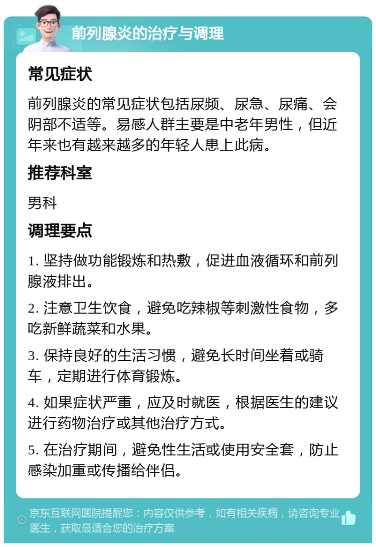 前列腺炎的治疗与调理 常见症状 前列腺炎的常见症状包括尿频、尿急、尿痛、会阴部不适等。易感人群主要是中老年男性，但近年来也有越来越多的年轻人患上此病。 推荐科室 男科 调理要点 1. 坚持做功能锻炼和热敷，促进血液循环和前列腺液排出。 2. 注意卫生饮食，避免吃辣椒等刺激性食物，多吃新鲜蔬菜和水果。 3. 保持良好的生活习惯，避免长时间坐着或骑车，定期进行体育锻炼。 4. 如果症状严重，应及时就医，根据医生的建议进行药物治疗或其他治疗方式。 5. 在治疗期间，避免性生活或使用安全套，防止感染加重或传播给伴侣。