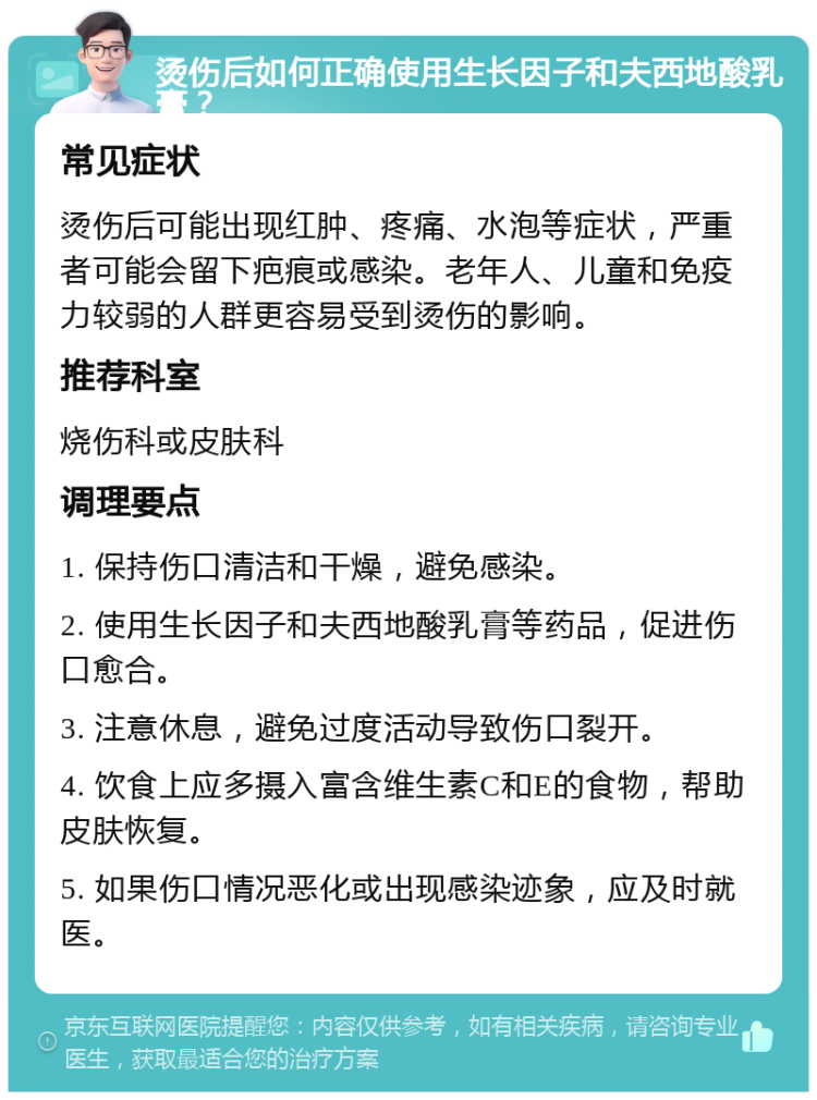 烫伤后如何正确使用生长因子和夫西地酸乳膏？ 常见症状 烫伤后可能出现红肿、疼痛、水泡等症状，严重者可能会留下疤痕或感染。老年人、儿童和免疫力较弱的人群更容易受到烫伤的影响。 推荐科室 烧伤科或皮肤科 调理要点 1. 保持伤口清洁和干燥，避免感染。 2. 使用生长因子和夫西地酸乳膏等药品，促进伤口愈合。 3. 注意休息，避免过度活动导致伤口裂开。 4. 饮食上应多摄入富含维生素C和E的食物，帮助皮肤恢复。 5. 如果伤口情况恶化或出现感染迹象，应及时就医。