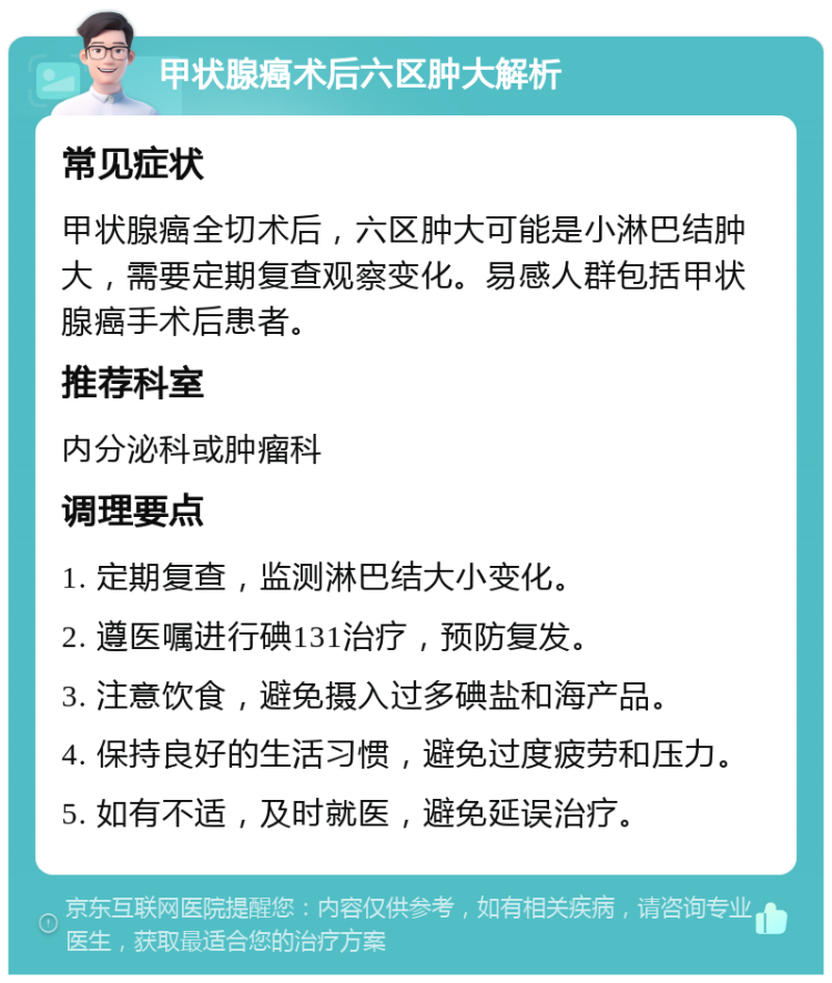 甲状腺癌术后六区肿大解析 常见症状 甲状腺癌全切术后，六区肿大可能是小淋巴结肿大，需要定期复查观察变化。易感人群包括甲状腺癌手术后患者。 推荐科室 内分泌科或肿瘤科 调理要点 1. 定期复查，监测淋巴结大小变化。 2. 遵医嘱进行碘131治疗，预防复发。 3. 注意饮食，避免摄入过多碘盐和海产品。 4. 保持良好的生活习惯，避免过度疲劳和压力。 5. 如有不适，及时就医，避免延误治疗。