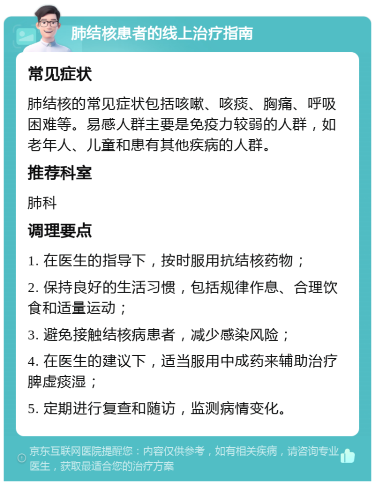 肺结核患者的线上治疗指南 常见症状 肺结核的常见症状包括咳嗽、咳痰、胸痛、呼吸困难等。易感人群主要是免疫力较弱的人群，如老年人、儿童和患有其他疾病的人群。 推荐科室 肺科 调理要点 1. 在医生的指导下，按时服用抗结核药物； 2. 保持良好的生活习惯，包括规律作息、合理饮食和适量运动； 3. 避免接触结核病患者，减少感染风险； 4. 在医生的建议下，适当服用中成药来辅助治疗脾虚痰湿； 5. 定期进行复查和随访，监测病情变化。