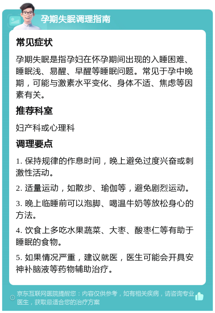 孕期失眠调理指南 常见症状 孕期失眠是指孕妇在怀孕期间出现的入睡困难、睡眠浅、易醒、早醒等睡眠问题。常见于孕中晚期，可能与激素水平变化、身体不适、焦虑等因素有关。 推荐科室 妇产科或心理科 调理要点 1. 保持规律的作息时间，晚上避免过度兴奋或刺激性活动。 2. 适量运动，如散步、瑜伽等，避免剧烈运动。 3. 晚上临睡前可以泡脚、喝温牛奶等放松身心的方法。 4. 饮食上多吃水果蔬菜、大枣、酸枣仁等有助于睡眠的食物。 5. 如果情况严重，建议就医，医生可能会开具安神补脑液等药物辅助治疗。