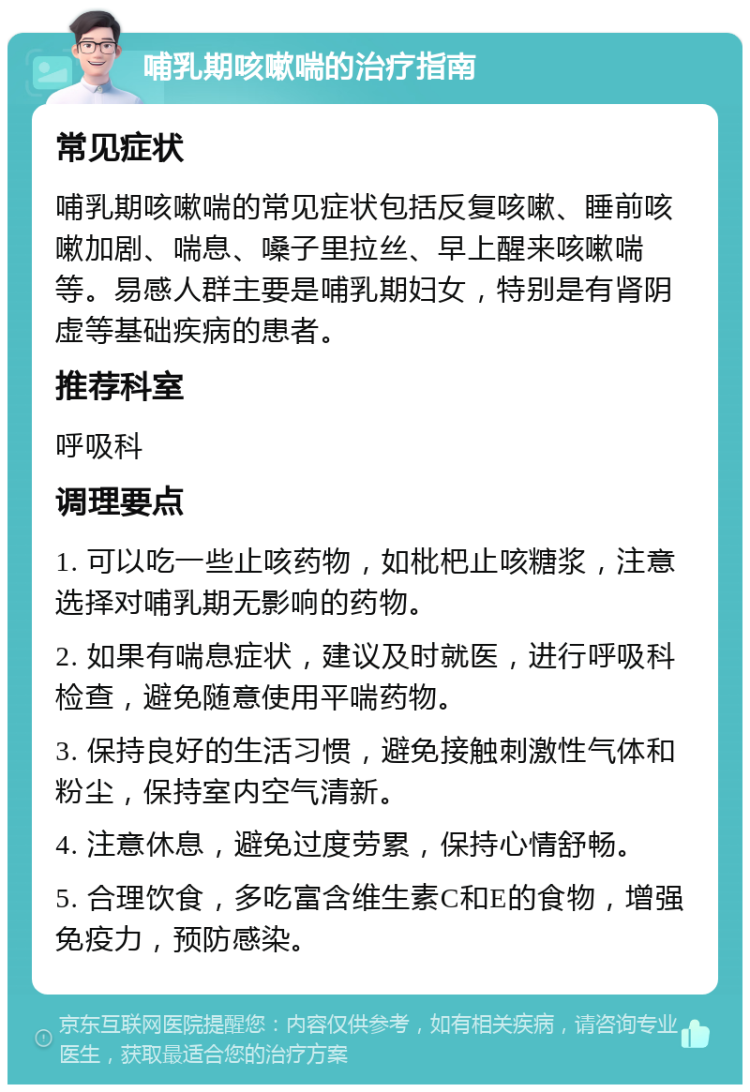 哺乳期咳嗽喘的治疗指南 常见症状 哺乳期咳嗽喘的常见症状包括反复咳嗽、睡前咳嗽加剧、喘息、嗓子里拉丝、早上醒来咳嗽喘等。易感人群主要是哺乳期妇女，特别是有肾阴虚等基础疾病的患者。 推荐科室 呼吸科 调理要点 1. 可以吃一些止咳药物，如枇杷止咳糖浆，注意选择对哺乳期无影响的药物。 2. 如果有喘息症状，建议及时就医，进行呼吸科检查，避免随意使用平喘药物。 3. 保持良好的生活习惯，避免接触刺激性气体和粉尘，保持室内空气清新。 4. 注意休息，避免过度劳累，保持心情舒畅。 5. 合理饮食，多吃富含维生素C和E的食物，增强免疫力，预防感染。