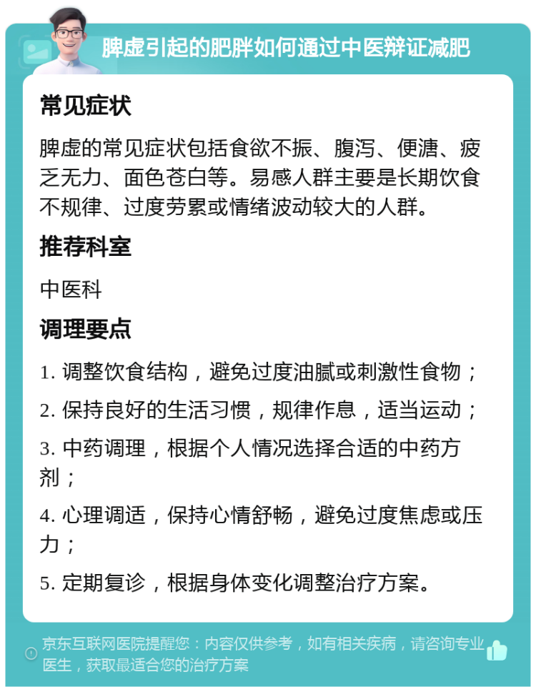 脾虚引起的肥胖如何通过中医辩证减肥 常见症状 脾虚的常见症状包括食欲不振、腹泻、便溏、疲乏无力、面色苍白等。易感人群主要是长期饮食不规律、过度劳累或情绪波动较大的人群。 推荐科室 中医科 调理要点 1. 调整饮食结构，避免过度油腻或刺激性食物； 2. 保持良好的生活习惯，规律作息，适当运动； 3. 中药调理，根据个人情况选择合适的中药方剂； 4. 心理调适，保持心情舒畅，避免过度焦虑或压力； 5. 定期复诊，根据身体变化调整治疗方案。