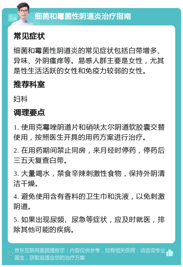 细菌和霉菌性阴道炎治疗指南 常见症状 细菌和霉菌性阴道炎的常见症状包括白带增多、异味、外阴瘙痒等。易感人群主要是女性，尤其是性生活活跃的女性和免疫力较弱的女性。 推荐科室 妇科 调理要点 1. 使用克霉唑阴道片和硝呋太尔阴道软胶囊交替使用，按照医生开具的用药方案进行治疗。 2. 在用药期间禁止同房，来月经时停药，停药后三五天复查白带。 3. 大量喝水，禁食辛辣刺激性食物，保持外阴清洁干燥。 4. 避免使用含有香料的卫生巾和洗液，以免刺激阴道。 5. 如果出现尿频、尿急等症状，应及时就医，排除其他可能的疾病。