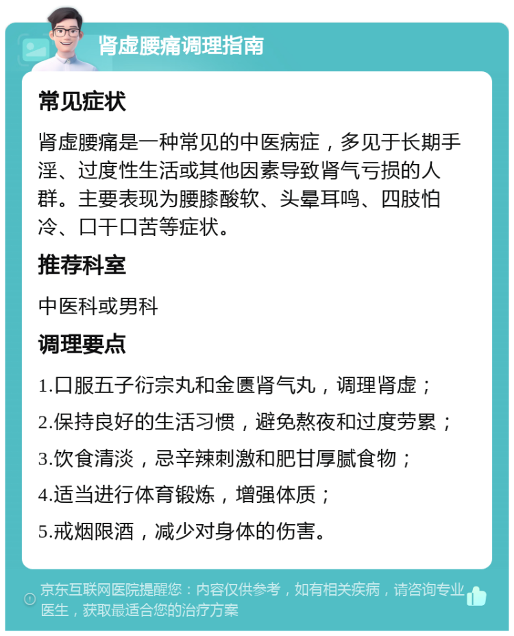 肾虚腰痛调理指南 常见症状 肾虚腰痛是一种常见的中医病症，多见于长期手淫、过度性生活或其他因素导致肾气亏损的人群。主要表现为腰膝酸软、头晕耳鸣、四肢怕冷、口干口苦等症状。 推荐科室 中医科或男科 调理要点 1.口服五子衍宗丸和金匮肾气丸，调理肾虚； 2.保持良好的生活习惯，避免熬夜和过度劳累； 3.饮食清淡，忌辛辣刺激和肥甘厚腻食物； 4.适当进行体育锻炼，增强体质； 5.戒烟限酒，减少对身体的伤害。