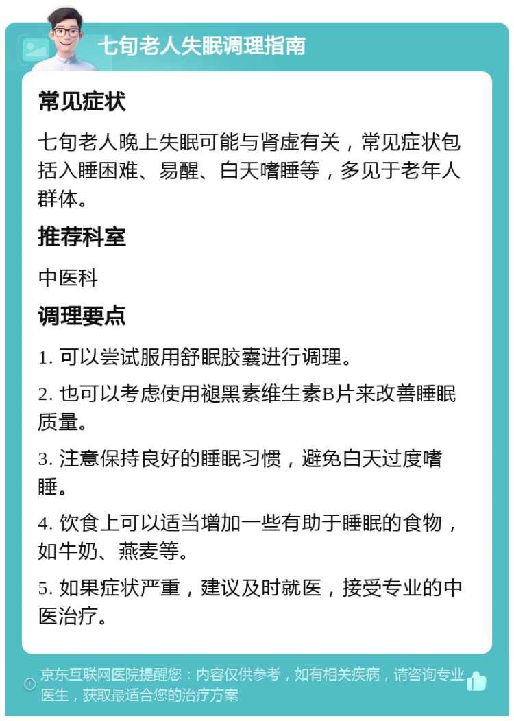 七旬老人失眠调理指南 常见症状 七旬老人晚上失眠可能与肾虚有关，常见症状包括入睡困难、易醒、白天嗜睡等，多见于老年人群体。 推荐科室 中医科 调理要点 1. 可以尝试服用舒眠胶囊进行调理。 2. 也可以考虑使用褪黑素维生素B片来改善睡眠质量。 3. 注意保持良好的睡眠习惯，避免白天过度嗜睡。 4. 饮食上可以适当增加一些有助于睡眠的食物，如牛奶、燕麦等。 5. 如果症状严重，建议及时就医，接受专业的中医治疗。