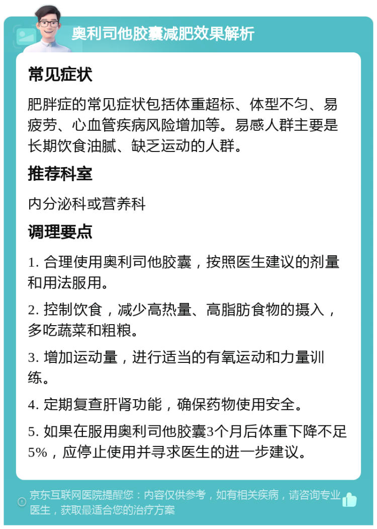 奥利司他胶囊减肥效果解析 常见症状 肥胖症的常见症状包括体重超标、体型不匀、易疲劳、心血管疾病风险增加等。易感人群主要是长期饮食油腻、缺乏运动的人群。 推荐科室 内分泌科或营养科 调理要点 1. 合理使用奥利司他胶囊，按照医生建议的剂量和用法服用。 2. 控制饮食，减少高热量、高脂肪食物的摄入，多吃蔬菜和粗粮。 3. 增加运动量，进行适当的有氧运动和力量训练。 4. 定期复查肝肾功能，确保药物使用安全。 5. 如果在服用奥利司他胶囊3个月后体重下降不足5%，应停止使用并寻求医生的进一步建议。