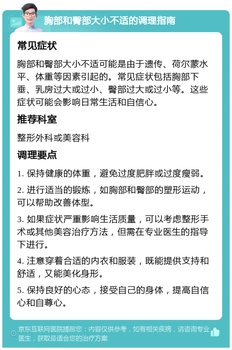 胸部和臀部大小不适的调理指南 常见症状 胸部和臀部大小不适可能是由于遗传、荷尔蒙水平、体重等因素引起的。常见症状包括胸部下垂、乳房过大或过小、臀部过大或过小等。这些症状可能会影响日常生活和自信心。 推荐科室 整形外科或美容科 调理要点 1. 保持健康的体重，避免过度肥胖或过度瘦弱。 2. 进行适当的锻炼，如胸部和臀部的塑形运动，可以帮助改善体型。 3. 如果症状严重影响生活质量，可以考虑整形手术或其他美容治疗方法，但需在专业医生的指导下进行。 4. 注意穿着合适的内衣和服装，既能提供支持和舒适，又能美化身形。 5. 保持良好的心态，接受自己的身体，提高自信心和自尊心。