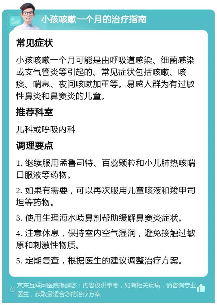 小孩咳嗽一个月的治疗指南 常见症状 小孩咳嗽一个月可能是由呼吸道感染、细菌感染或支气管炎等引起的。常见症状包括咳嗽、咳痰、喘息、夜间咳嗽加重等。易感人群为有过敏性鼻炎和鼻窦炎的儿童。 推荐科室 儿科或呼吸内科 调理要点 1. 继续服用孟鲁司特、百蕊颗粒和小儿肺热咳喘口服液等药物。 2. 如果有需要，可以再次服用儿童咳液和羧甲司坦等药物。 3. 使用生理海水喷鼻剂帮助缓解鼻窦炎症状。 4. 注意休息，保持室内空气湿润，避免接触过敏原和刺激性物质。 5. 定期复查，根据医生的建议调整治疗方案。