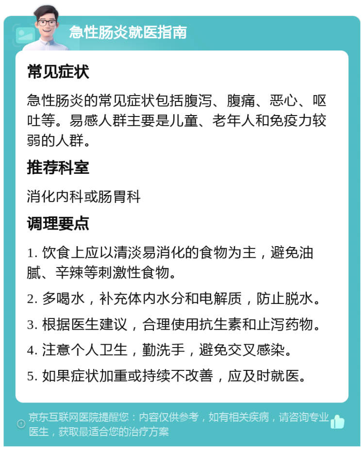 急性肠炎就医指南 常见症状 急性肠炎的常见症状包括腹泻、腹痛、恶心、呕吐等。易感人群主要是儿童、老年人和免疫力较弱的人群。 推荐科室 消化内科或肠胃科 调理要点 1. 饮食上应以清淡易消化的食物为主，避免油腻、辛辣等刺激性食物。 2. 多喝水，补充体内水分和电解质，防止脱水。 3. 根据医生建议，合理使用抗生素和止泻药物。 4. 注意个人卫生，勤洗手，避免交叉感染。 5. 如果症状加重或持续不改善，应及时就医。