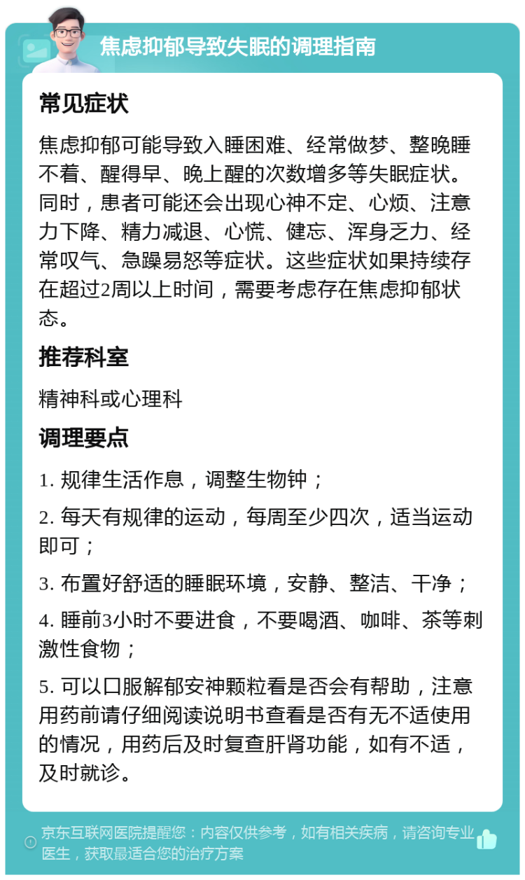 焦虑抑郁导致失眠的调理指南 常见症状 焦虑抑郁可能导致入睡困难、经常做梦、整晚睡不着、醒得早、晚上醒的次数增多等失眠症状。同时，患者可能还会出现心神不定、心烦、注意力下降、精力减退、心慌、健忘、浑身乏力、经常叹气、急躁易怒等症状。这些症状如果持续存在超过2周以上时间，需要考虑存在焦虑抑郁状态。 推荐科室 精神科或心理科 调理要点 1. 规律生活作息，调整生物钟； 2. 每天有规律的运动，每周至少四次，适当运动即可； 3. 布置好舒适的睡眠环境，安静、整洁、干净； 4. 睡前3小时不要进食，不要喝酒、咖啡、茶等刺激性食物； 5. 可以口服解郁安神颗粒看是否会有帮助，注意用药前请仔细阅读说明书查看是否有无不适使用的情况，用药后及时复查肝肾功能，如有不适，及时就诊。