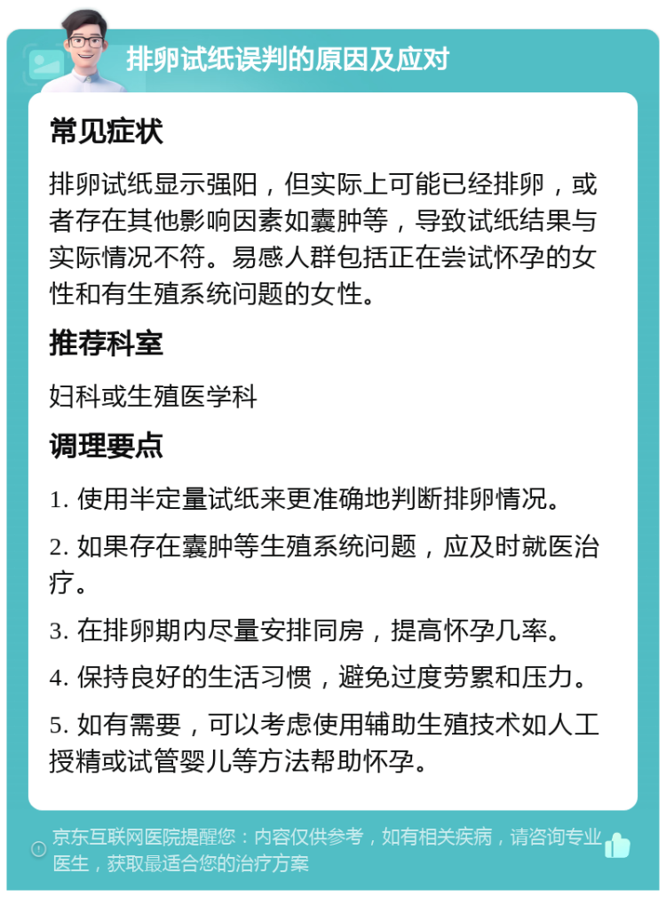 排卵试纸误判的原因及应对 常见症状 排卵试纸显示强阳，但实际上可能已经排卵，或者存在其他影响因素如囊肿等，导致试纸结果与实际情况不符。易感人群包括正在尝试怀孕的女性和有生殖系统问题的女性。 推荐科室 妇科或生殖医学科 调理要点 1. 使用半定量试纸来更准确地判断排卵情况。 2. 如果存在囊肿等生殖系统问题，应及时就医治疗。 3. 在排卵期内尽量安排同房，提高怀孕几率。 4. 保持良好的生活习惯，避免过度劳累和压力。 5. 如有需要，可以考虑使用辅助生殖技术如人工授精或试管婴儿等方法帮助怀孕。