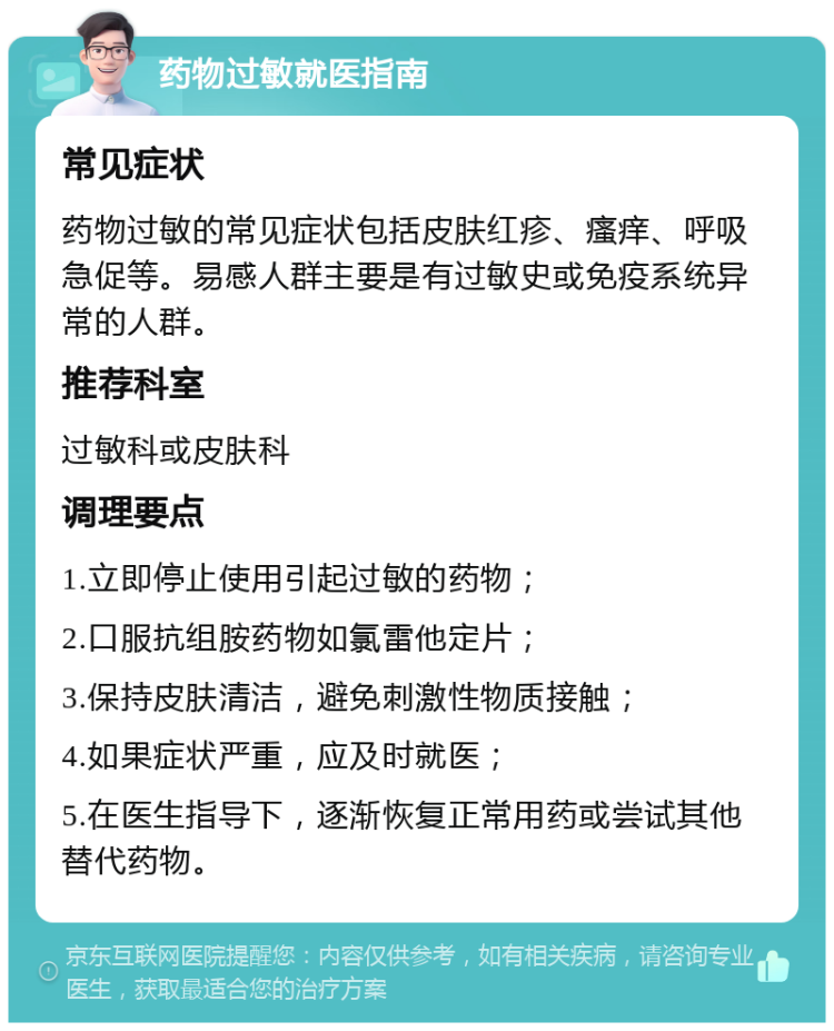 药物过敏就医指南 常见症状 药物过敏的常见症状包括皮肤红疹、瘙痒、呼吸急促等。易感人群主要是有过敏史或免疫系统异常的人群。 推荐科室 过敏科或皮肤科 调理要点 1.立即停止使用引起过敏的药物； 2.口服抗组胺药物如氯雷他定片； 3.保持皮肤清洁，避免刺激性物质接触； 4.如果症状严重，应及时就医； 5.在医生指导下，逐渐恢复正常用药或尝试其他替代药物。