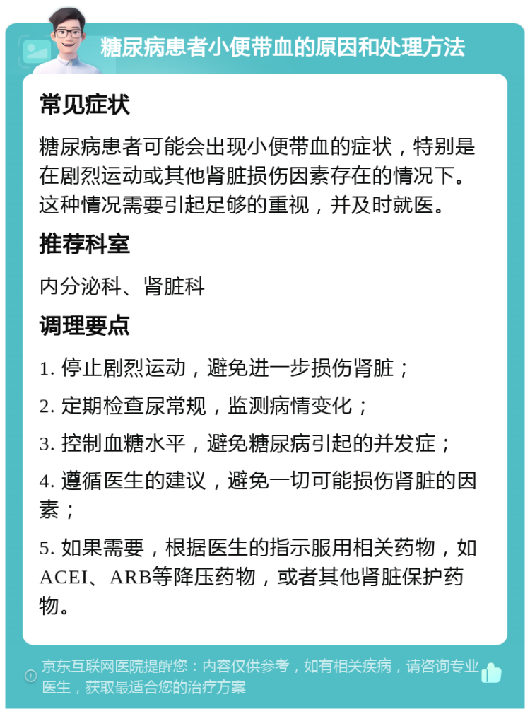 糖尿病患者小便带血的原因和处理方法 常见症状 糖尿病患者可能会出现小便带血的症状，特别是在剧烈运动或其他肾脏损伤因素存在的情况下。这种情况需要引起足够的重视，并及时就医。 推荐科室 内分泌科、肾脏科 调理要点 1. 停止剧烈运动，避免进一步损伤肾脏； 2. 定期检查尿常规，监测病情变化； 3. 控制血糖水平，避免糖尿病引起的并发症； 4. 遵循医生的建议，避免一切可能损伤肾脏的因素； 5. 如果需要，根据医生的指示服用相关药物，如ACEI、ARB等降压药物，或者其他肾脏保护药物。