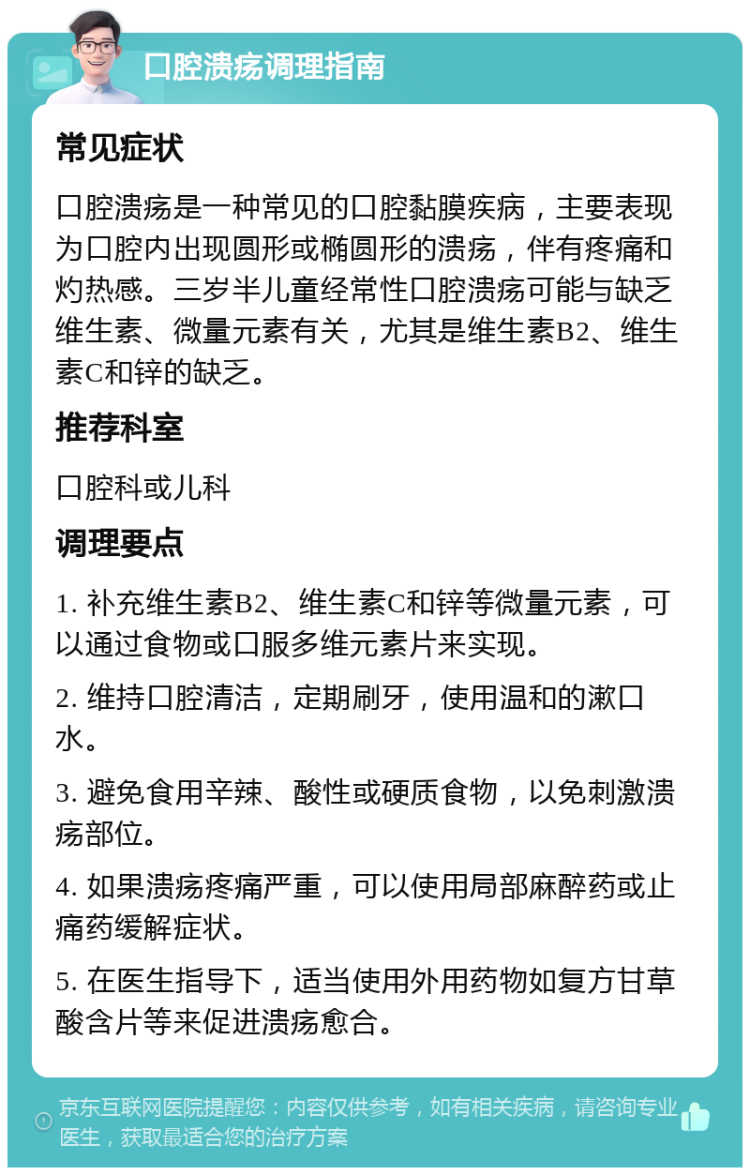 口腔溃疡调理指南 常见症状 口腔溃疡是一种常见的口腔黏膜疾病，主要表现为口腔内出现圆形或椭圆形的溃疡，伴有疼痛和灼热感。三岁半儿童经常性口腔溃疡可能与缺乏维生素、微量元素有关，尤其是维生素B2、维生素C和锌的缺乏。 推荐科室 口腔科或儿科 调理要点 1. 补充维生素B2、维生素C和锌等微量元素，可以通过食物或口服多维元素片来实现。 2. 维持口腔清洁，定期刷牙，使用温和的漱口水。 3. 避免食用辛辣、酸性或硬质食物，以免刺激溃疡部位。 4. 如果溃疡疼痛严重，可以使用局部麻醉药或止痛药缓解症状。 5. 在医生指导下，适当使用外用药物如复方甘草酸含片等来促进溃疡愈合。