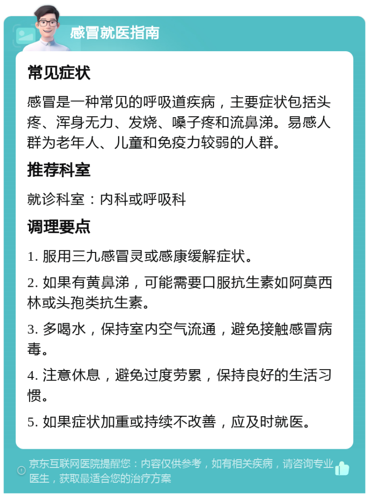 感冒就医指南 常见症状 感冒是一种常见的呼吸道疾病，主要症状包括头疼、浑身无力、发烧、嗓子疼和流鼻涕。易感人群为老年人、儿童和免疫力较弱的人群。 推荐科室 就诊科室：内科或呼吸科 调理要点 1. 服用三九感冒灵或感康缓解症状。 2. 如果有黄鼻涕，可能需要口服抗生素如阿莫西林或头孢类抗生素。 3. 多喝水，保持室内空气流通，避免接触感冒病毒。 4. 注意休息，避免过度劳累，保持良好的生活习惯。 5. 如果症状加重或持续不改善，应及时就医。