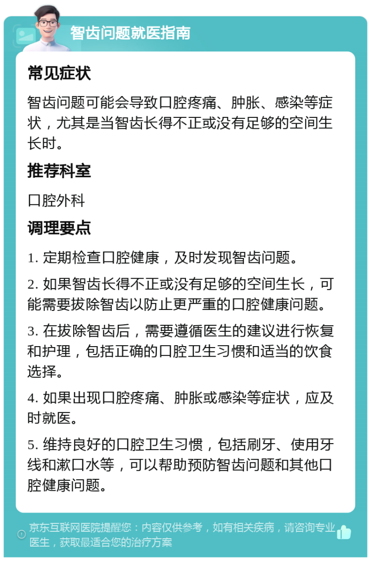 智齿问题就医指南 常见症状 智齿问题可能会导致口腔疼痛、肿胀、感染等症状，尤其是当智齿长得不正或没有足够的空间生长时。 推荐科室 口腔外科 调理要点 1. 定期检查口腔健康，及时发现智齿问题。 2. 如果智齿长得不正或没有足够的空间生长，可能需要拔除智齿以防止更严重的口腔健康问题。 3. 在拔除智齿后，需要遵循医生的建议进行恢复和护理，包括正确的口腔卫生习惯和适当的饮食选择。 4. 如果出现口腔疼痛、肿胀或感染等症状，应及时就医。 5. 维持良好的口腔卫生习惯，包括刷牙、使用牙线和漱口水等，可以帮助预防智齿问题和其他口腔健康问题。