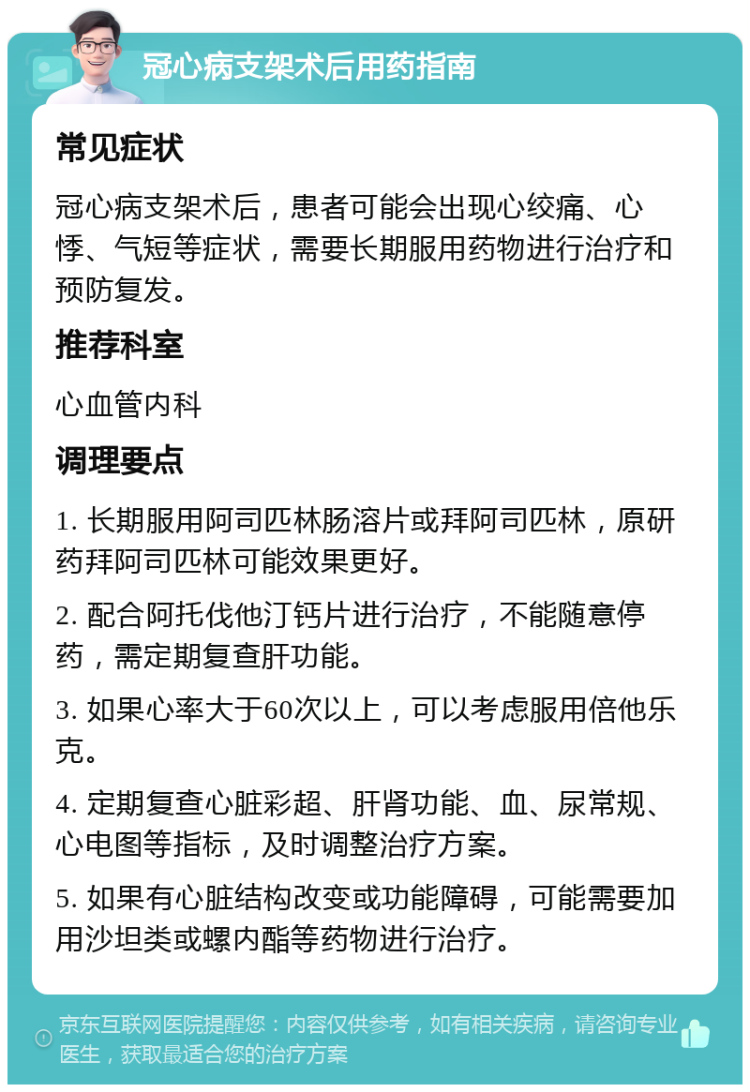 冠心病支架术后用药指南 常见症状 冠心病支架术后，患者可能会出现心绞痛、心悸、气短等症状，需要长期服用药物进行治疗和预防复发。 推荐科室 心血管内科 调理要点 1. 长期服用阿司匹林肠溶片或拜阿司匹林，原研药拜阿司匹林可能效果更好。 2. 配合阿托伐他汀钙片进行治疗，不能随意停药，需定期复查肝功能。 3. 如果心率大于60次以上，可以考虑服用倍他乐克。 4. 定期复查心脏彩超、肝肾功能、血、尿常规、心电图等指标，及时调整治疗方案。 5. 如果有心脏结构改变或功能障碍，可能需要加用沙坦类或螺内酯等药物进行治疗。