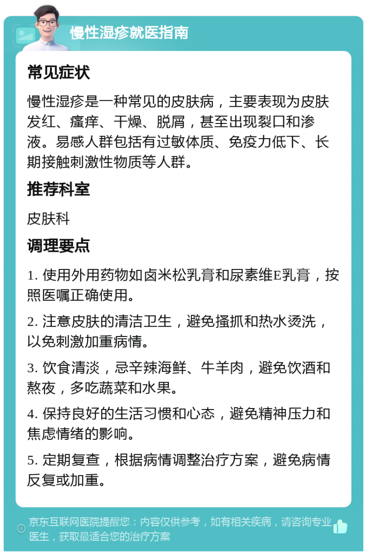 慢性湿疹就医指南 常见症状 慢性湿疹是一种常见的皮肤病，主要表现为皮肤发红、瘙痒、干燥、脱屑，甚至出现裂口和渗液。易感人群包括有过敏体质、免疫力低下、长期接触刺激性物质等人群。 推荐科室 皮肤科 调理要点 1. 使用外用药物如卤米松乳膏和尿素维E乳膏，按照医嘱正确使用。 2. 注意皮肤的清洁卫生，避免搔抓和热水烫洗，以免刺激加重病情。 3. 饮食清淡，忌辛辣海鲜、牛羊肉，避免饮酒和熬夜，多吃蔬菜和水果。 4. 保持良好的生活习惯和心态，避免精神压力和焦虑情绪的影响。 5. 定期复查，根据病情调整治疗方案，避免病情反复或加重。