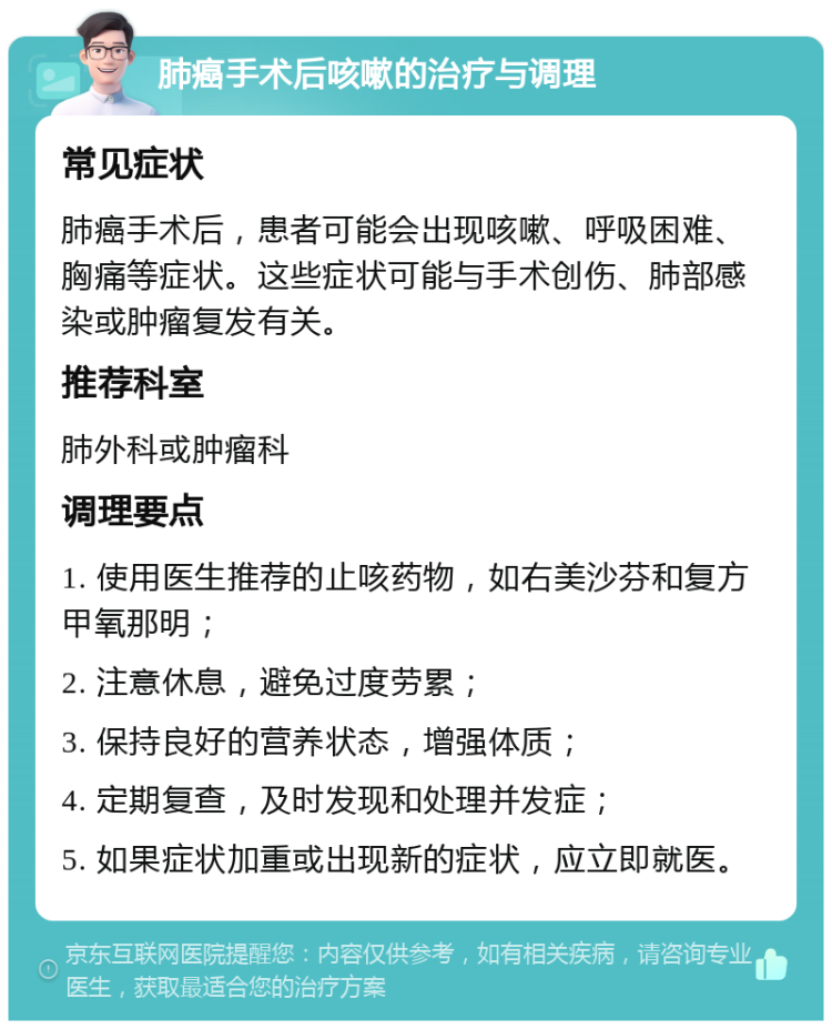 肺癌手术后咳嗽的治疗与调理 常见症状 肺癌手术后，患者可能会出现咳嗽、呼吸困难、胸痛等症状。这些症状可能与手术创伤、肺部感染或肿瘤复发有关。 推荐科室 肺外科或肿瘤科 调理要点 1. 使用医生推荐的止咳药物，如右美沙芬和复方甲氧那明； 2. 注意休息，避免过度劳累； 3. 保持良好的营养状态，增强体质； 4. 定期复查，及时发现和处理并发症； 5. 如果症状加重或出现新的症状，应立即就医。