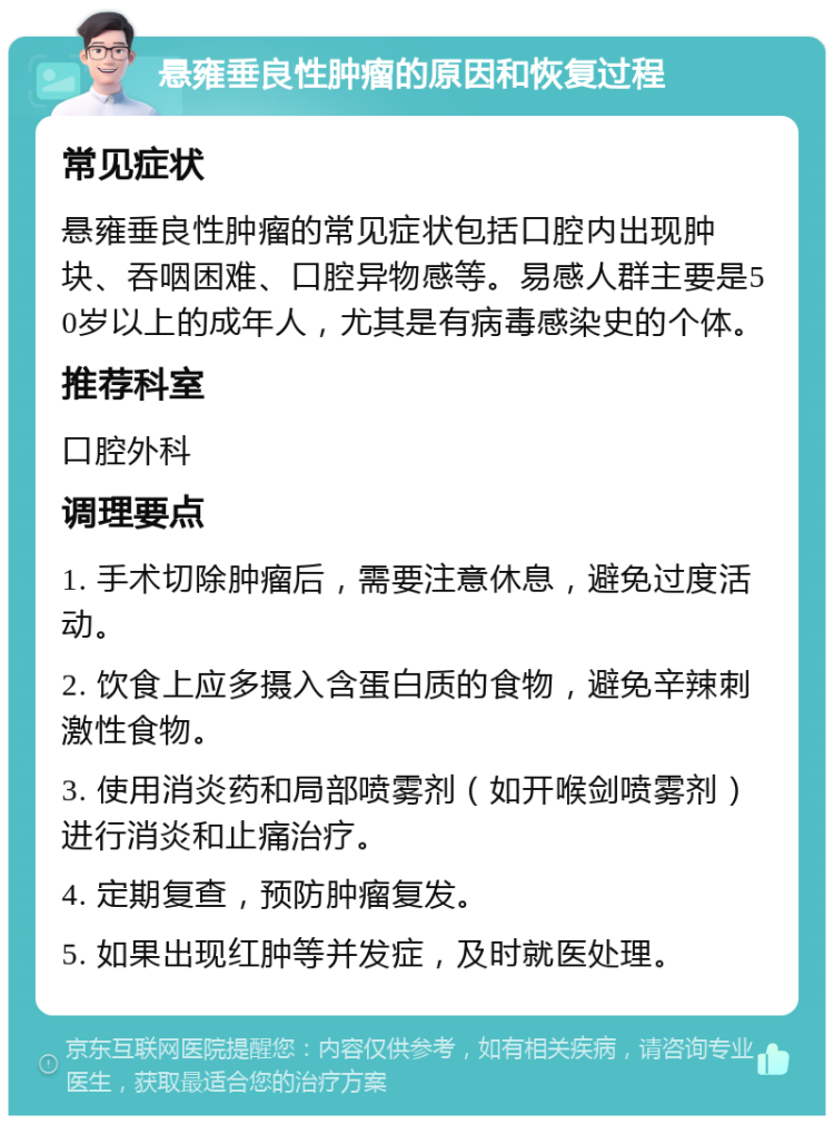 悬雍垂良性肿瘤的原因和恢复过程 常见症状 悬雍垂良性肿瘤的常见症状包括口腔内出现肿块、吞咽困难、口腔异物感等。易感人群主要是50岁以上的成年人，尤其是有病毒感染史的个体。 推荐科室 口腔外科 调理要点 1. 手术切除肿瘤后，需要注意休息，避免过度活动。 2. 饮食上应多摄入含蛋白质的食物，避免辛辣刺激性食物。 3. 使用消炎药和局部喷雾剂（如开喉剑喷雾剂）进行消炎和止痛治疗。 4. 定期复查，预防肿瘤复发。 5. 如果出现红肿等并发症，及时就医处理。