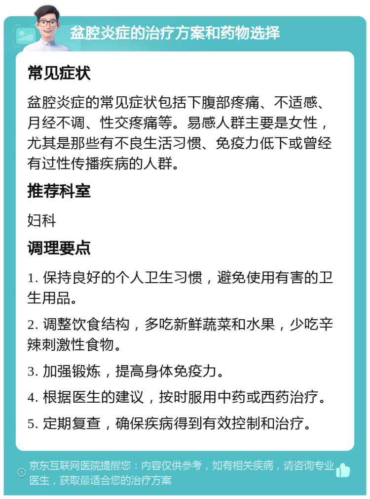 盆腔炎症的治疗方案和药物选择 常见症状 盆腔炎症的常见症状包括下腹部疼痛、不适感、月经不调、性交疼痛等。易感人群主要是女性，尤其是那些有不良生活习惯、免疫力低下或曾经有过性传播疾病的人群。 推荐科室 妇科 调理要点 1. 保持良好的个人卫生习惯，避免使用有害的卫生用品。 2. 调整饮食结构，多吃新鲜蔬菜和水果，少吃辛辣刺激性食物。 3. 加强锻炼，提高身体免疫力。 4. 根据医生的建议，按时服用中药或西药治疗。 5. 定期复查，确保疾病得到有效控制和治疗。