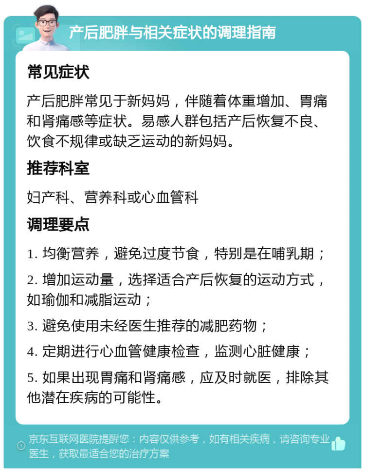 产后肥胖与相关症状的调理指南 常见症状 产后肥胖常见于新妈妈，伴随着体重增加、胃痛和肾痛感等症状。易感人群包括产后恢复不良、饮食不规律或缺乏运动的新妈妈。 推荐科室 妇产科、营养科或心血管科 调理要点 1. 均衡营养，避免过度节食，特别是在哺乳期； 2. 增加运动量，选择适合产后恢复的运动方式，如瑜伽和减脂运动； 3. 避免使用未经医生推荐的减肥药物； 4. 定期进行心血管健康检查，监测心脏健康； 5. 如果出现胃痛和肾痛感，应及时就医，排除其他潜在疾病的可能性。