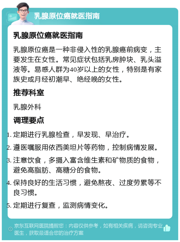 乳腺原位癌就医指南 乳腺原位癌就医指南 乳腺原位癌是一种非侵入性的乳腺癌前病变，主要发生在女性。常见症状包括乳房肿块、乳头溢液等。易感人群为40岁以上的女性，特别是有家族史或月经初潮早、绝经晚的女性。 推荐科室 乳腺外科 调理要点 定期进行乳腺检查，早发现、早治疗。 遵医嘱服用依西美坦片等药物，控制病情发展。 注意饮食，多摄入富含维生素和矿物质的食物，避免高脂肪、高糖分的食物。 保持良好的生活习惯，避免熬夜、过度劳累等不良习惯。 定期进行复查，监测病情变化。