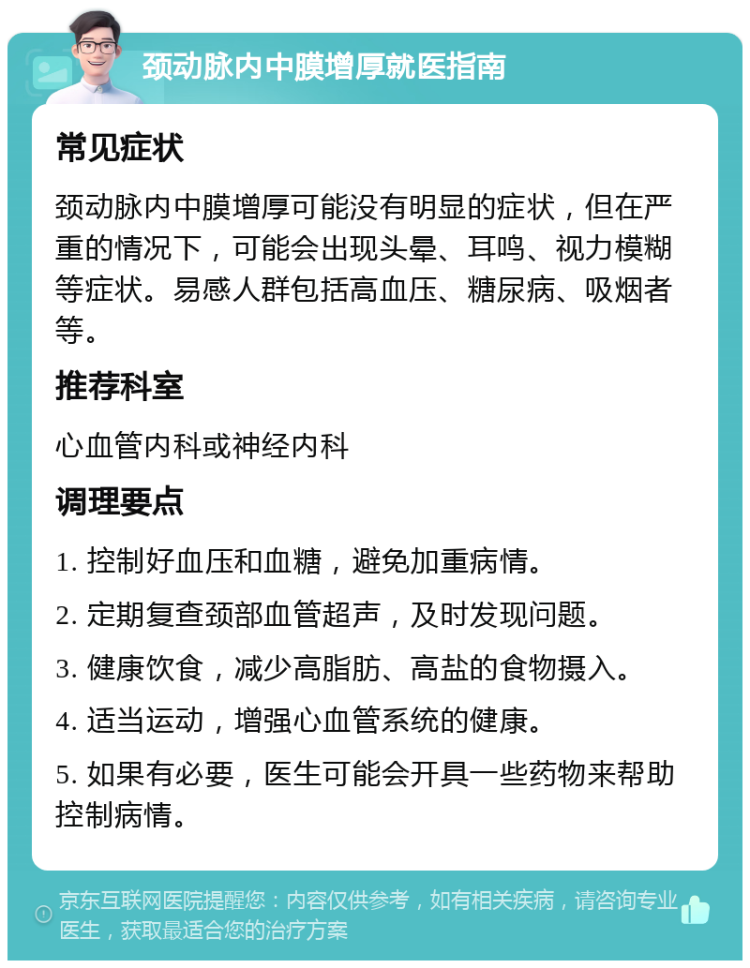 颈动脉内中膜增厚就医指南 常见症状 颈动脉内中膜增厚可能没有明显的症状，但在严重的情况下，可能会出现头晕、耳鸣、视力模糊等症状。易感人群包括高血压、糖尿病、吸烟者等。 推荐科室 心血管内科或神经内科 调理要点 1. 控制好血压和血糖，避免加重病情。 2. 定期复查颈部血管超声，及时发现问题。 3. 健康饮食，减少高脂肪、高盐的食物摄入。 4. 适当运动，增强心血管系统的健康。 5. 如果有必要，医生可能会开具一些药物来帮助控制病情。