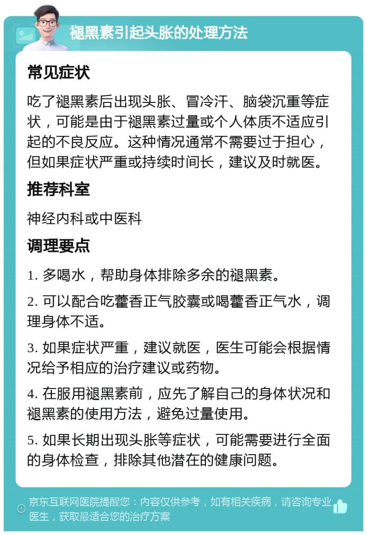 褪黑素引起头胀的处理方法 常见症状 吃了褪黑素后出现头胀、冒冷汗、脑袋沉重等症状，可能是由于褪黑素过量或个人体质不适应引起的不良反应。这种情况通常不需要过于担心，但如果症状严重或持续时间长，建议及时就医。 推荐科室 神经内科或中医科 调理要点 1. 多喝水，帮助身体排除多余的褪黑素。 2. 可以配合吃藿香正气胶囊或喝藿香正气水，调理身体不适。 3. 如果症状严重，建议就医，医生可能会根据情况给予相应的治疗建议或药物。 4. 在服用褪黑素前，应先了解自己的身体状况和褪黑素的使用方法，避免过量使用。 5. 如果长期出现头胀等症状，可能需要进行全面的身体检查，排除其他潜在的健康问题。