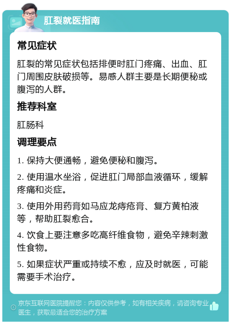 肛裂就医指南 常见症状 肛裂的常见症状包括排便时肛门疼痛、出血、肛门周围皮肤破损等。易感人群主要是长期便秘或腹泻的人群。 推荐科室 肛肠科 调理要点 1. 保持大便通畅，避免便秘和腹泻。 2. 使用温水坐浴，促进肛门局部血液循环，缓解疼痛和炎症。 3. 使用外用药膏如马应龙痔疮膏、复方黄柏液等，帮助肛裂愈合。 4. 饮食上要注意多吃高纤维食物，避免辛辣刺激性食物。 5. 如果症状严重或持续不愈，应及时就医，可能需要手术治疗。