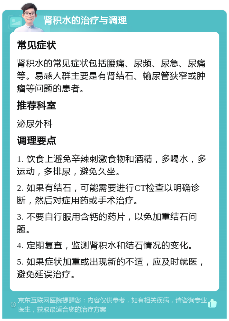 肾积水的治疗与调理 常见症状 肾积水的常见症状包括腰痛、尿频、尿急、尿痛等。易感人群主要是有肾结石、输尿管狭窄或肿瘤等问题的患者。 推荐科室 泌尿外科 调理要点 1. 饮食上避免辛辣刺激食物和酒精，多喝水，多运动，多排尿，避免久坐。 2. 如果有结石，可能需要进行CT检查以明确诊断，然后对症用药或手术治疗。 3. 不要自行服用含钙的药片，以免加重结石问题。 4. 定期复查，监测肾积水和结石情况的变化。 5. 如果症状加重或出现新的不适，应及时就医，避免延误治疗。