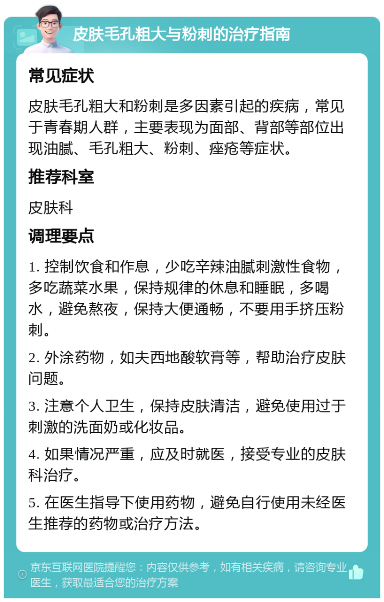 皮肤毛孔粗大与粉刺的治疗指南 常见症状 皮肤毛孔粗大和粉刺是多因素引起的疾病，常见于青春期人群，主要表现为面部、背部等部位出现油腻、毛孔粗大、粉刺、痤疮等症状。 推荐科室 皮肤科 调理要点 1. 控制饮食和作息，少吃辛辣油腻刺激性食物，多吃蔬菜水果，保持规律的休息和睡眠，多喝水，避免熬夜，保持大便通畅，不要用手挤压粉刺。 2. 外涂药物，如夫西地酸软膏等，帮助治疗皮肤问题。 3. 注意个人卫生，保持皮肤清洁，避免使用过于刺激的洗面奶或化妆品。 4. 如果情况严重，应及时就医，接受专业的皮肤科治疗。 5. 在医生指导下使用药物，避免自行使用未经医生推荐的药物或治疗方法。