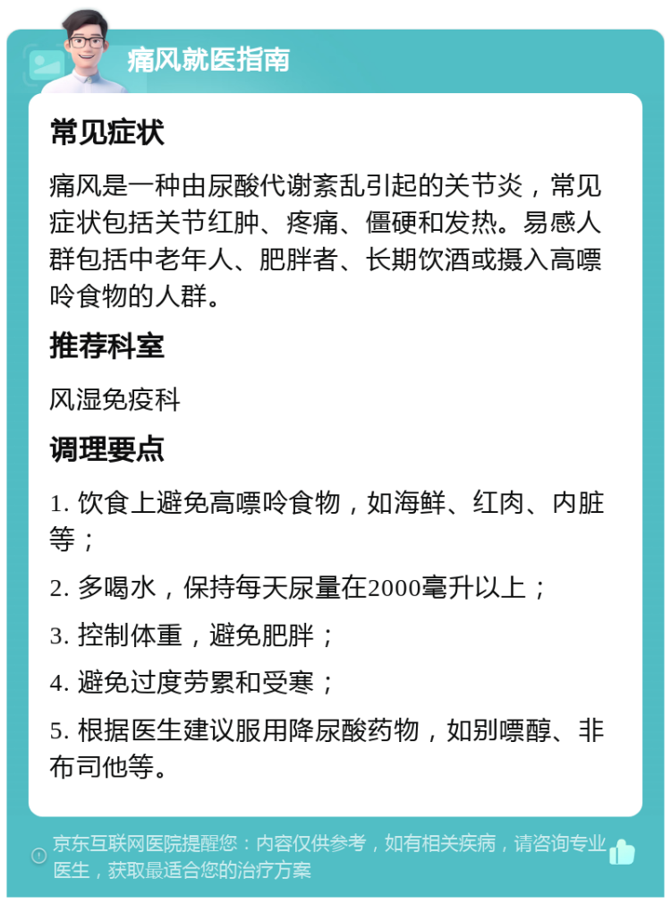 痛风就医指南 常见症状 痛风是一种由尿酸代谢紊乱引起的关节炎，常见症状包括关节红肿、疼痛、僵硬和发热。易感人群包括中老年人、肥胖者、长期饮酒或摄入高嘌呤食物的人群。 推荐科室 风湿免疫科 调理要点 1. 饮食上避免高嘌呤食物，如海鲜、红肉、内脏等； 2. 多喝水，保持每天尿量在2000毫升以上； 3. 控制体重，避免肥胖； 4. 避免过度劳累和受寒； 5. 根据医生建议服用降尿酸药物，如别嘌醇、非布司他等。