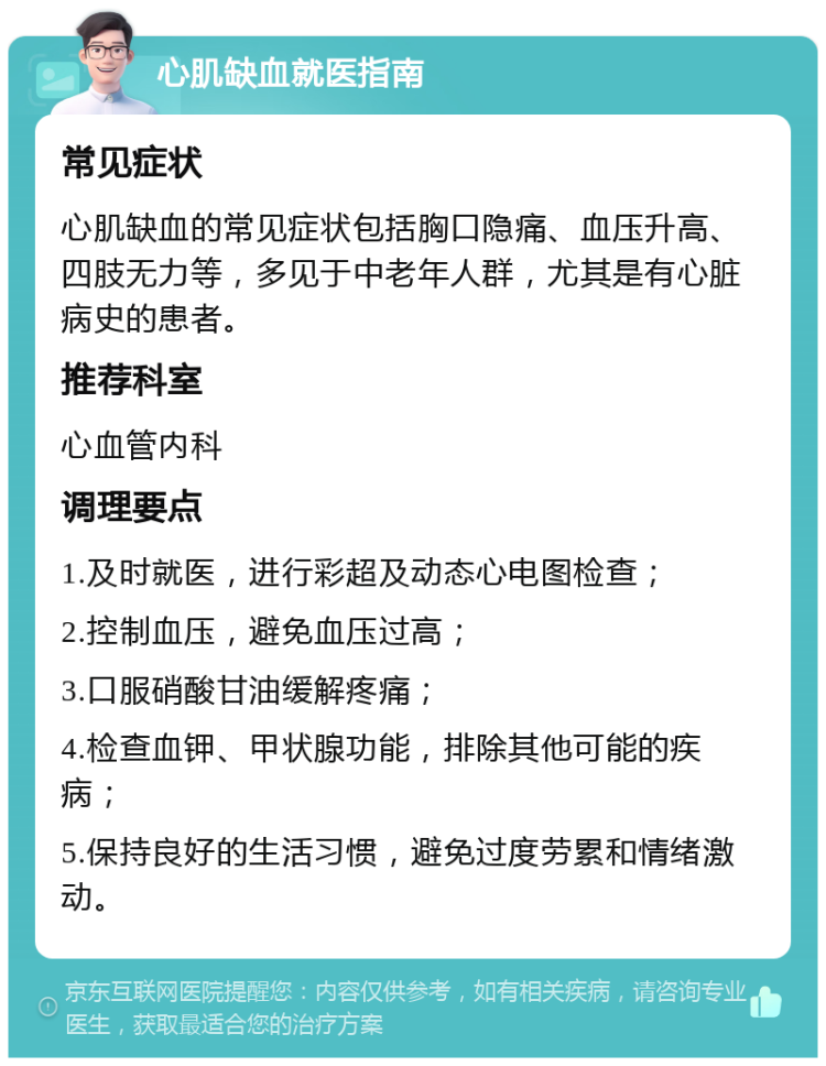 心肌缺血就医指南 常见症状 心肌缺血的常见症状包括胸口隐痛、血压升高、四肢无力等，多见于中老年人群，尤其是有心脏病史的患者。 推荐科室 心血管内科 调理要点 1.及时就医，进行彩超及动态心电图检查； 2.控制血压，避免血压过高； 3.口服硝酸甘油缓解疼痛； 4.检查血钾、甲状腺功能，排除其他可能的疾病； 5.保持良好的生活习惯，避免过度劳累和情绪激动。