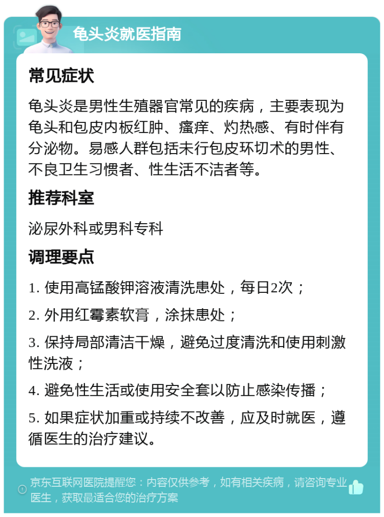 龟头炎就医指南 常见症状 龟头炎是男性生殖器官常见的疾病，主要表现为龟头和包皮内板红肿、瘙痒、灼热感、有时伴有分泌物。易感人群包括未行包皮环切术的男性、不良卫生习惯者、性生活不洁者等。 推荐科室 泌尿外科或男科专科 调理要点 1. 使用高锰酸钾溶液清洗患处，每日2次； 2. 外用红霉素软膏，涂抹患处； 3. 保持局部清洁干燥，避免过度清洗和使用刺激性洗液； 4. 避免性生活或使用安全套以防止感染传播； 5. 如果症状加重或持续不改善，应及时就医，遵循医生的治疗建议。