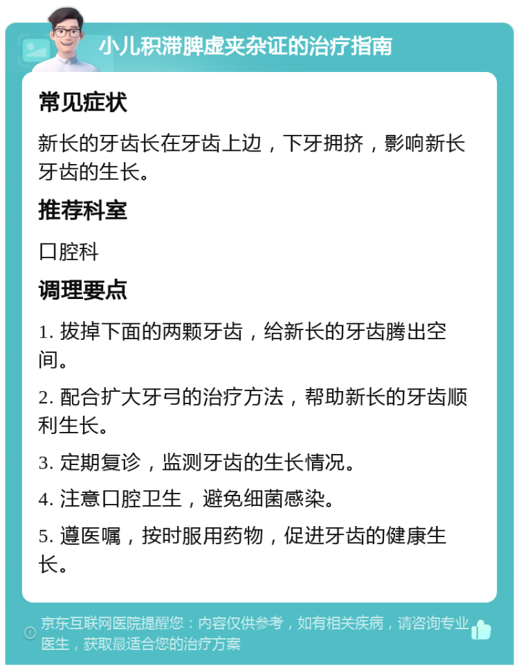 小儿积滞脾虚夹杂证的治疗指南 常见症状 新长的牙齿长在牙齿上边，下牙拥挤，影响新长牙齿的生长。 推荐科室 口腔科 调理要点 1. 拔掉下面的两颗牙齿，给新长的牙齿腾出空间。 2. 配合扩大牙弓的治疗方法，帮助新长的牙齿顺利生长。 3. 定期复诊，监测牙齿的生长情况。 4. 注意口腔卫生，避免细菌感染。 5. 遵医嘱，按时服用药物，促进牙齿的健康生长。