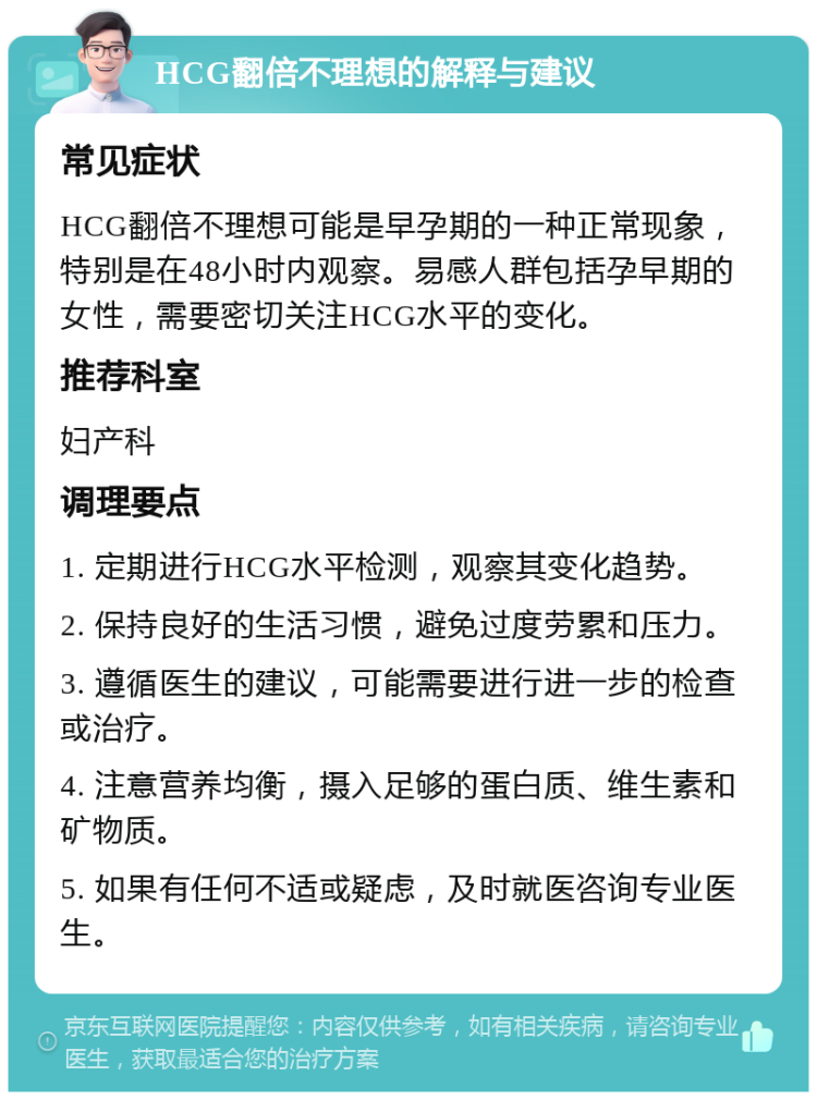 HCG翻倍不理想的解释与建议 常见症状 HCG翻倍不理想可能是早孕期的一种正常现象，特别是在48小时内观察。易感人群包括孕早期的女性，需要密切关注HCG水平的变化。 推荐科室 妇产科 调理要点 1. 定期进行HCG水平检测，观察其变化趋势。 2. 保持良好的生活习惯，避免过度劳累和压力。 3. 遵循医生的建议，可能需要进行进一步的检查或治疗。 4. 注意营养均衡，摄入足够的蛋白质、维生素和矿物质。 5. 如果有任何不适或疑虑，及时就医咨询专业医生。