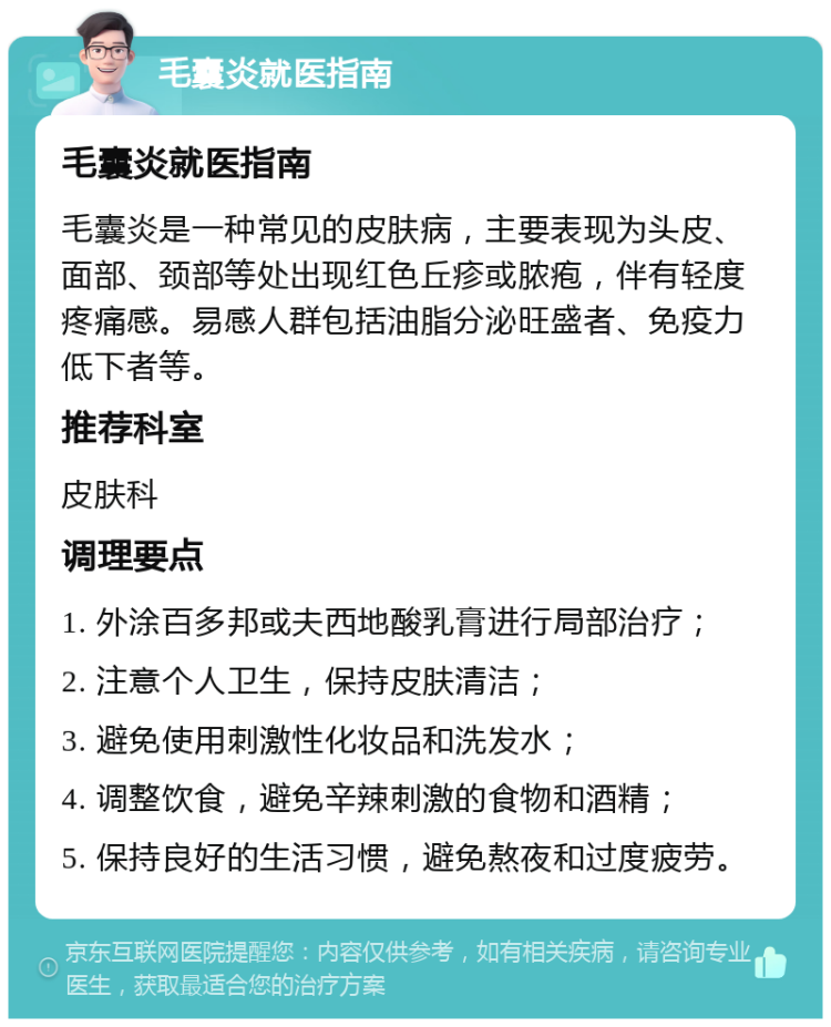 毛囊炎就医指南 毛囊炎就医指南 毛囊炎是一种常见的皮肤病，主要表现为头皮、面部、颈部等处出现红色丘疹或脓疱，伴有轻度疼痛感。易感人群包括油脂分泌旺盛者、免疫力低下者等。 推荐科室 皮肤科 调理要点 1. 外涂百多邦或夫西地酸乳膏进行局部治疗； 2. 注意个人卫生，保持皮肤清洁； 3. 避免使用刺激性化妆品和洗发水； 4. 调整饮食，避免辛辣刺激的食物和酒精； 5. 保持良好的生活习惯，避免熬夜和过度疲劳。