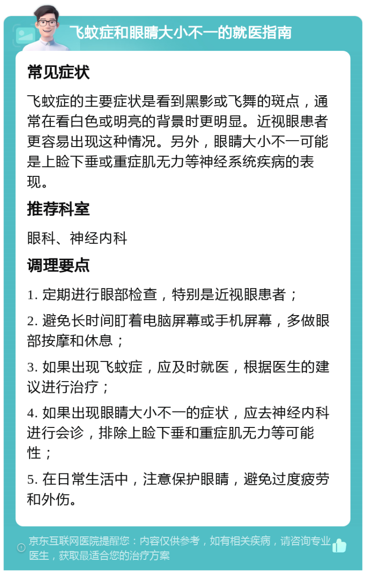 飞蚊症和眼睛大小不一的就医指南 常见症状 飞蚊症的主要症状是看到黑影或飞舞的斑点，通常在看白色或明亮的背景时更明显。近视眼患者更容易出现这种情况。另外，眼睛大小不一可能是上睑下垂或重症肌无力等神经系统疾病的表现。 推荐科室 眼科、神经内科 调理要点 1. 定期进行眼部检查，特别是近视眼患者； 2. 避免长时间盯着电脑屏幕或手机屏幕，多做眼部按摩和休息； 3. 如果出现飞蚊症，应及时就医，根据医生的建议进行治疗； 4. 如果出现眼睛大小不一的症状，应去神经内科进行会诊，排除上睑下垂和重症肌无力等可能性； 5. 在日常生活中，注意保护眼睛，避免过度疲劳和外伤。