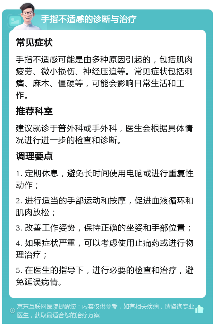 手指不适感的诊断与治疗 常见症状 手指不适感可能是由多种原因引起的，包括肌肉疲劳、微小损伤、神经压迫等。常见症状包括刺痛、麻木、僵硬等，可能会影响日常生活和工作。 推荐科室 建议就诊于普外科或手外科，医生会根据具体情况进行进一步的检查和诊断。 调理要点 1. 定期休息，避免长时间使用电脑或进行重复性动作； 2. 进行适当的手部运动和按摩，促进血液循环和肌肉放松； 3. 改善工作姿势，保持正确的坐姿和手部位置； 4. 如果症状严重，可以考虑使用止痛药或进行物理治疗； 5. 在医生的指导下，进行必要的检查和治疗，避免延误病情。