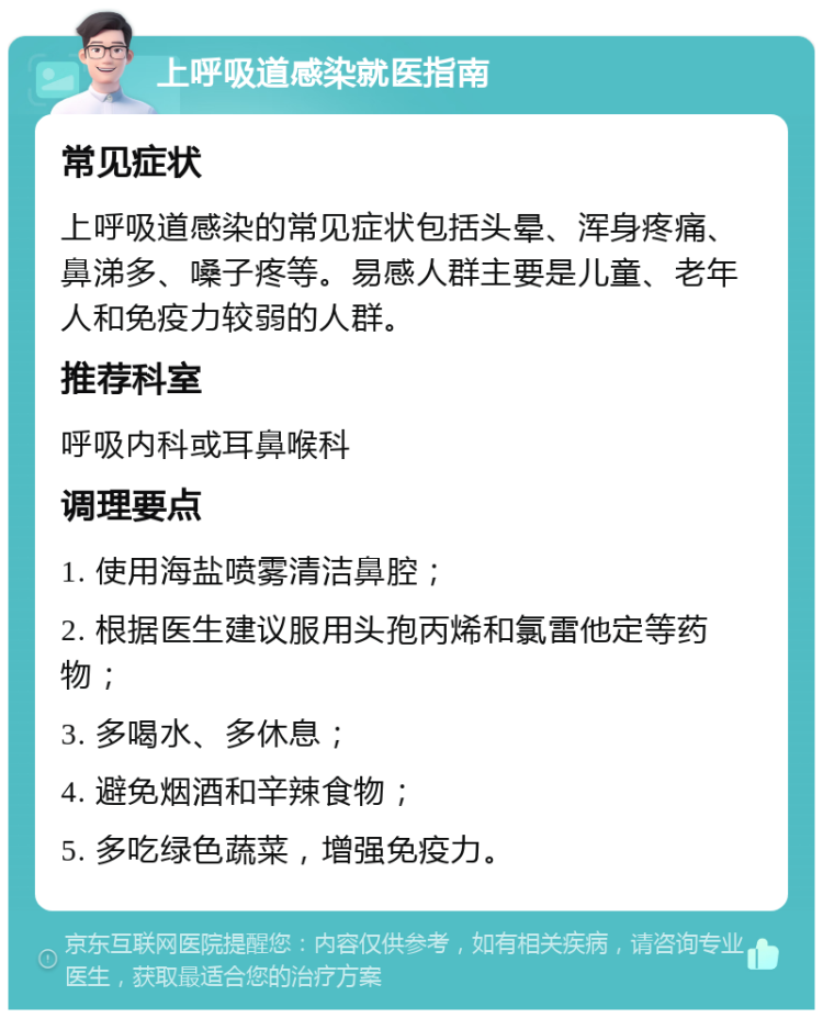 上呼吸道感染就医指南 常见症状 上呼吸道感染的常见症状包括头晕、浑身疼痛、鼻涕多、嗓子疼等。易感人群主要是儿童、老年人和免疫力较弱的人群。 推荐科室 呼吸内科或耳鼻喉科 调理要点 1. 使用海盐喷雾清洁鼻腔； 2. 根据医生建议服用头孢丙烯和氯雷他定等药物； 3. 多喝水、多休息； 4. 避免烟酒和辛辣食物； 5. 多吃绿色蔬菜，增强免疫力。