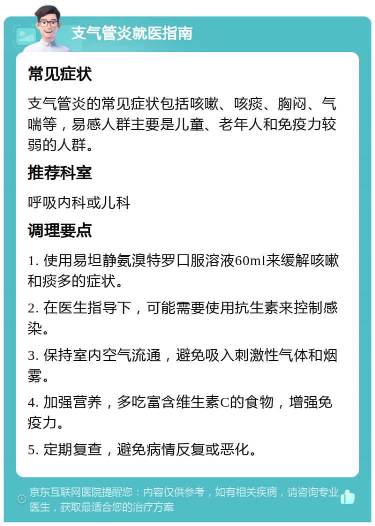 支气管炎就医指南 常见症状 支气管炎的常见症状包括咳嗽、咳痰、胸闷、气喘等，易感人群主要是儿童、老年人和免疫力较弱的人群。 推荐科室 呼吸内科或儿科 调理要点 1. 使用易坦静氨溴特罗口服溶液60ml来缓解咳嗽和痰多的症状。 2. 在医生指导下，可能需要使用抗生素来控制感染。 3. 保持室内空气流通，避免吸入刺激性气体和烟雾。 4. 加强营养，多吃富含维生素C的食物，增强免疫力。 5. 定期复查，避免病情反复或恶化。