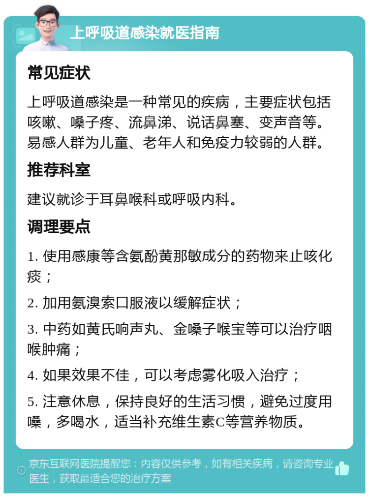 上呼吸道感染就医指南 常见症状 上呼吸道感染是一种常见的疾病，主要症状包括咳嗽、嗓子疼、流鼻涕、说话鼻塞、变声音等。易感人群为儿童、老年人和免疫力较弱的人群。 推荐科室 建议就诊于耳鼻喉科或呼吸内科。 调理要点 1. 使用感康等含氨酚黄那敏成分的药物来止咳化痰； 2. 加用氨溴索口服液以缓解症状； 3. 中药如黄氏响声丸、金嗓子喉宝等可以治疗咽喉肿痛； 4. 如果效果不佳，可以考虑雾化吸入治疗； 5. 注意休息，保持良好的生活习惯，避免过度用嗓，多喝水，适当补充维生素C等营养物质。