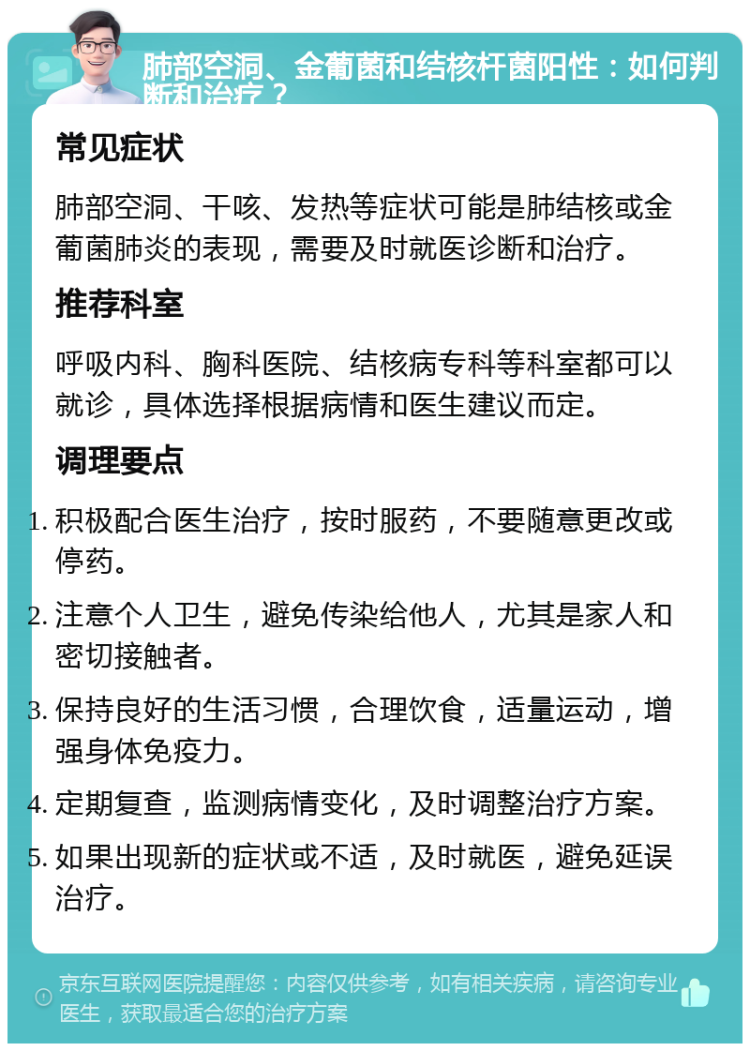 肺部空洞、金葡菌和结核杆菌阳性：如何判断和治疗？ 常见症状 肺部空洞、干咳、发热等症状可能是肺结核或金葡菌肺炎的表现，需要及时就医诊断和治疗。 推荐科室 呼吸内科、胸科医院、结核病专科等科室都可以就诊，具体选择根据病情和医生建议而定。 调理要点 积极配合医生治疗，按时服药，不要随意更改或停药。 注意个人卫生，避免传染给他人，尤其是家人和密切接触者。 保持良好的生活习惯，合理饮食，适量运动，增强身体免疫力。 定期复查，监测病情变化，及时调整治疗方案。 如果出现新的症状或不适，及时就医，避免延误治疗。