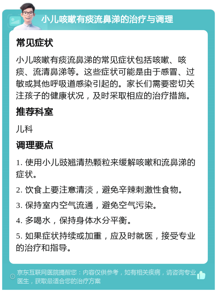 小儿咳嗽有痰流鼻涕的治疗与调理 常见症状 小儿咳嗽有痰流鼻涕的常见症状包括咳嗽、咳痰、流清鼻涕等。这些症状可能是由于感冒、过敏或其他呼吸道感染引起的。家长们需要密切关注孩子的健康状况，及时采取相应的治疗措施。 推荐科室 儿科 调理要点 1. 使用小儿豉翘清热颗粒来缓解咳嗽和流鼻涕的症状。 2. 饮食上要注意清淡，避免辛辣刺激性食物。 3. 保持室内空气流通，避免空气污染。 4. 多喝水，保持身体水分平衡。 5. 如果症状持续或加重，应及时就医，接受专业的治疗和指导。