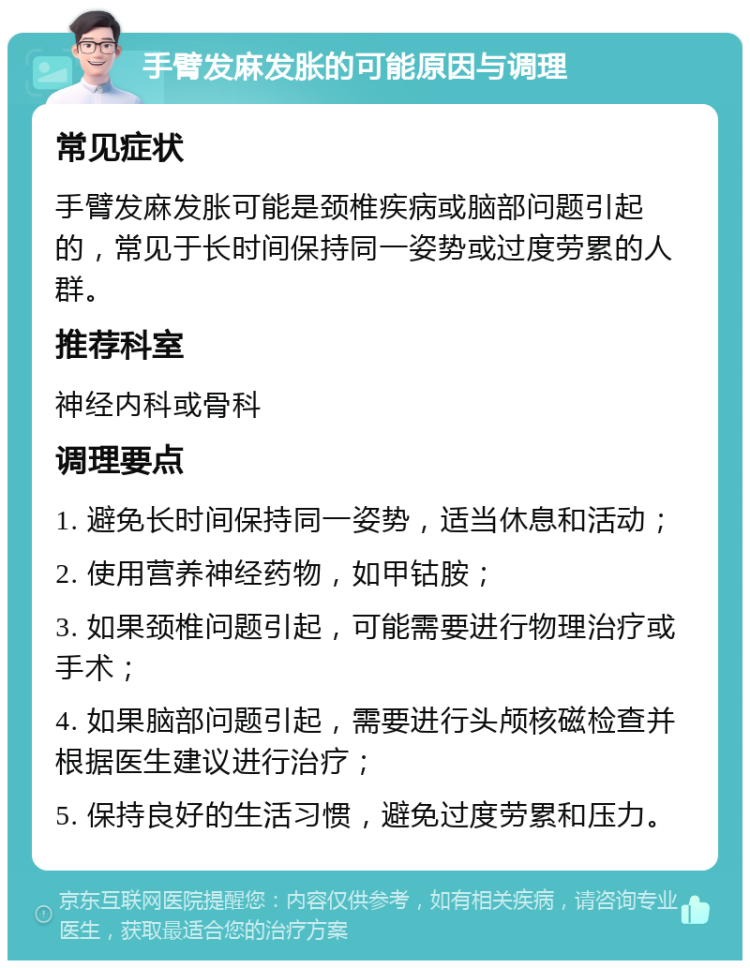 手臂发麻发胀的可能原因与调理 常见症状 手臂发麻发胀可能是颈椎疾病或脑部问题引起的，常见于长时间保持同一姿势或过度劳累的人群。 推荐科室 神经内科或骨科 调理要点 1. 避免长时间保持同一姿势，适当休息和活动； 2. 使用营养神经药物，如甲钴胺； 3. 如果颈椎问题引起，可能需要进行物理治疗或手术； 4. 如果脑部问题引起，需要进行头颅核磁检查并根据医生建议进行治疗； 5. 保持良好的生活习惯，避免过度劳累和压力。