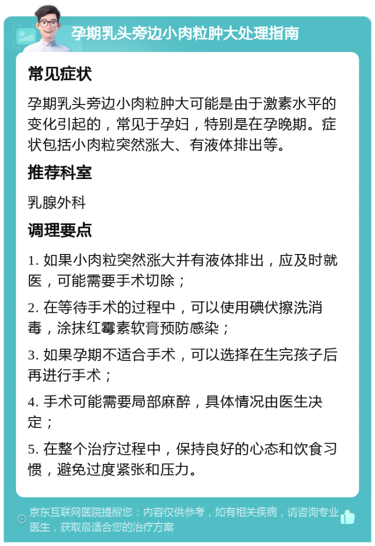 孕期乳头旁边小肉粒肿大处理指南 常见症状 孕期乳头旁边小肉粒肿大可能是由于激素水平的变化引起的，常见于孕妇，特别是在孕晚期。症状包括小肉粒突然涨大、有液体排出等。 推荐科室 乳腺外科 调理要点 1. 如果小肉粒突然涨大并有液体排出，应及时就医，可能需要手术切除； 2. 在等待手术的过程中，可以使用碘伏擦洗消毒，涂抹红霉素软膏预防感染； 3. 如果孕期不适合手术，可以选择在生完孩子后再进行手术； 4. 手术可能需要局部麻醉，具体情况由医生决定； 5. 在整个治疗过程中，保持良好的心态和饮食习惯，避免过度紧张和压力。