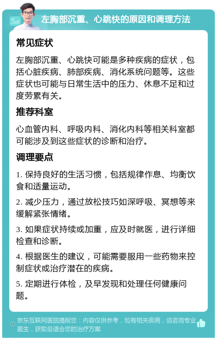 左胸部沉重、心跳快的原因和调理方法 常见症状 左胸部沉重、心跳快可能是多种疾病的症状，包括心脏疾病、肺部疾病、消化系统问题等。这些症状也可能与日常生活中的压力、休息不足和过度劳累有关。 推荐科室 心血管内科、呼吸内科、消化内科等相关科室都可能涉及到这些症状的诊断和治疗。 调理要点 1. 保持良好的生活习惯，包括规律作息、均衡饮食和适量运动。 2. 减少压力，通过放松技巧如深呼吸、冥想等来缓解紧张情绪。 3. 如果症状持续或加重，应及时就医，进行详细检查和诊断。 4. 根据医生的建议，可能需要服用一些药物来控制症状或治疗潜在的疾病。 5. 定期进行体检，及早发现和处理任何健康问题。